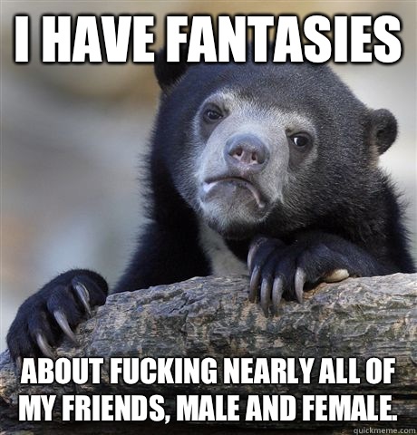 I have fantasies About fucking nearly all of my friends, male and female.  Confession Bear