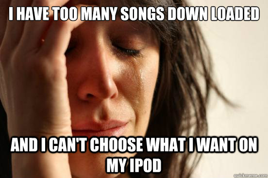 I have too many songs down loaded and I can't choose what I want on my ipod  First World Problems