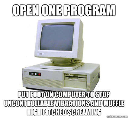 open one program put foot on computer to stop uncontrollable vibrations and muffle high pitched screaming  