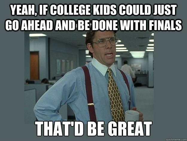 Yeah, if college kids could just go ahead and be done with finals That'd be great  Office Space Lumbergh