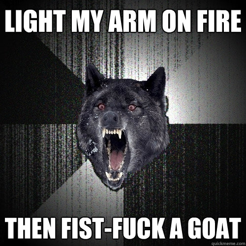 Light my arm on fire then fist-fuck a goat  Insanity Wolf