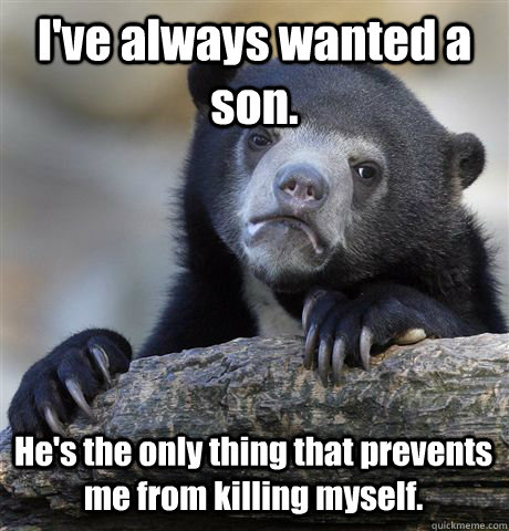 I've always wanted a son. He's the only thing that prevents me from killing myself.  Confession Bear