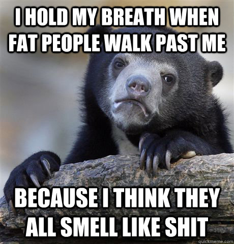 I hold my breath when fat people walk past me Because I think they all smell like shit  Confession Bear