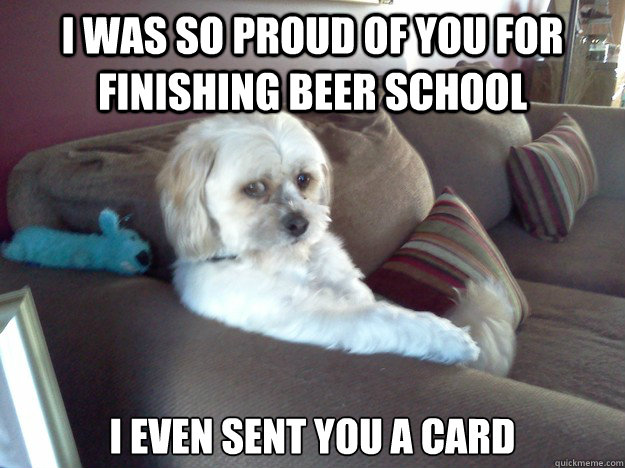 i was so proud of you for finishing beer school i even sent you a card  