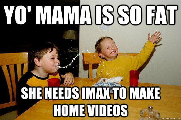 yo' mama is so fat  she needs imax to make  home videos  yo mama is so fat