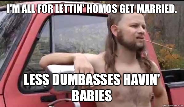 I'm all for lettin' homos get married. Less dumbasses havin' babies  Almost Politically Correct Redneck