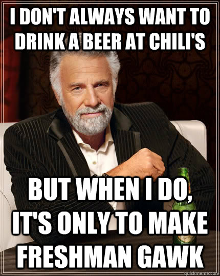 i don't always want to drink a beer at chili's but when I do, it's only to make freshman gawk  The Most Interesting Man In The World