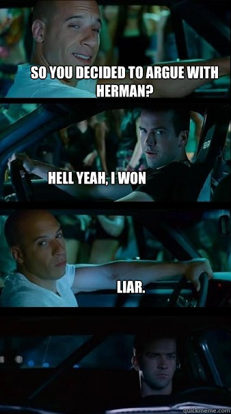 So you decided to argue with herman? Hell yeah, I won Liar. - So you decided to argue with herman? Hell yeah, I won Liar.  Fast and Furious