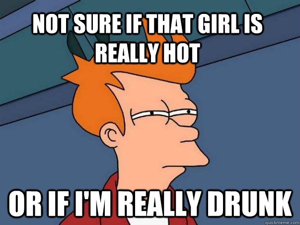 Not sure if that girl is really hot Or if I'm really drunk  Futurama Fry