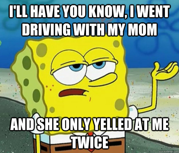 I'll have you know, I went driving with my mom And she only yelled at me twice  Tough Spongebob