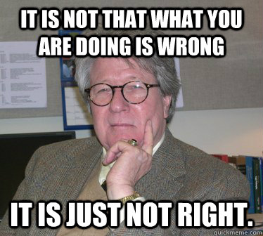 It is not that what you are doing is wrong it is just not right.  Humanities Professor