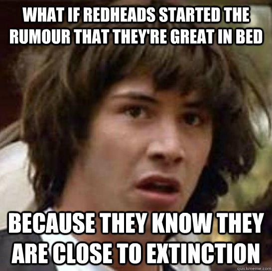 What if redheads started the rumour that they're great in bed because they know they are close to extinction   