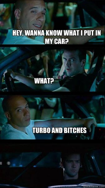 Hey, wanna know what I put in my car? What? Turbo and Bitches  Fast and Furious