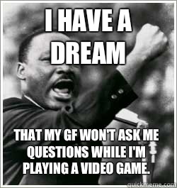 I have a dream That my GF won't ask me questions while I'm playing a video game.  I HAVE A DREAM