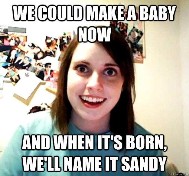 We could make a baby now And when it's born, we'll name it sandy - We could make a baby now And when it's born, we'll name it sandy  Overly Attached Girlfriend