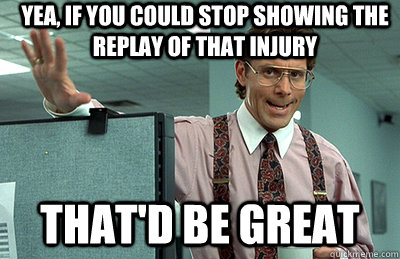 yea, if you could stop showing the replay of that injury that'd be great  Office Space