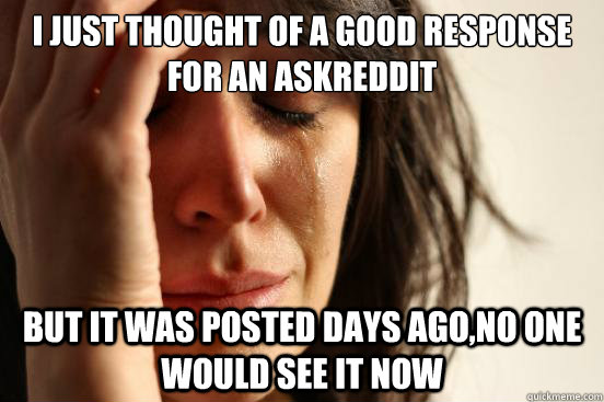 I just thought of a good response for an Askreddit but it was posted days ago,no one would see it now  First World Problems