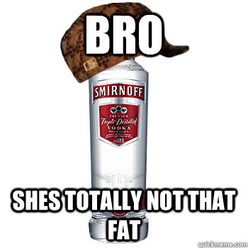 Bro Shes totally not that fat  Scumbag Alcohol