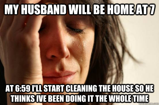 my husband will be home at 7 at 6:59 i'll start cleaning the house so he thinks ive been doing it the whole time - my husband will be home at 7 at 6:59 i'll start cleaning the house so he thinks ive been doing it the whole time  First World Problems