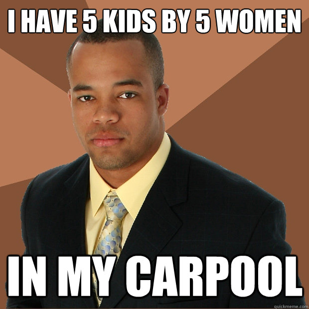 I have 5 kids by 5 women in my carpool - I have 5 kids by 5 women in my carpool  Successful Black Man