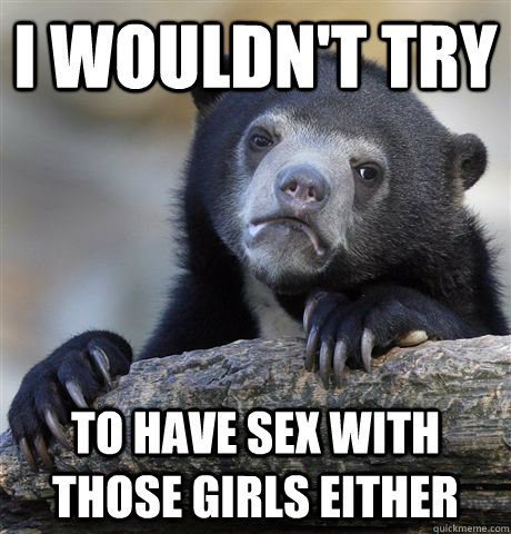 I wouldn't try to have sex with those girls either  Confession Bear