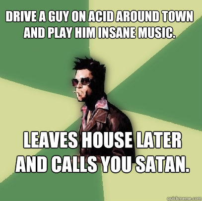 Drive a guy on acid around town and play him insane music. Leaves house later and calls you satan.  Helpful Tyler Durden