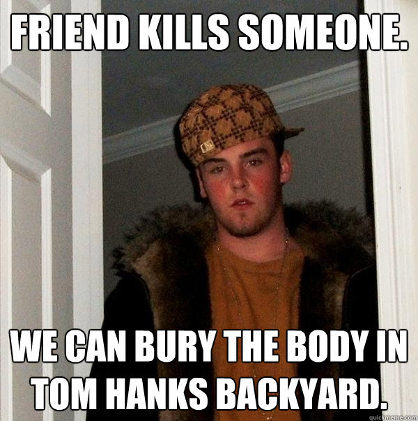 Friend kills someone. we can bury the body in tom hanks backyard.  Scumbag Steve