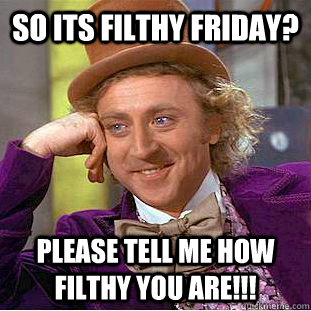 So its filthy friday? Please tell me how filthy you are!!!  Condescending Wonka