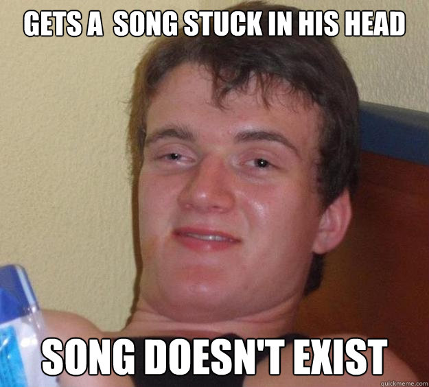 Gets a  song stuck in his head  Song Doesn't Exist  10 Guy