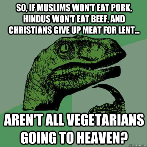 So, if muslims won't eat pork, hindus won't eat beef, and christians give up meat for lent... Aren't all vegetarians going to heaven?  Philosoraptor