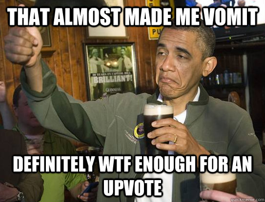 That almost made me vomit definitely wtf enough for an upvote  Upvoting Obama