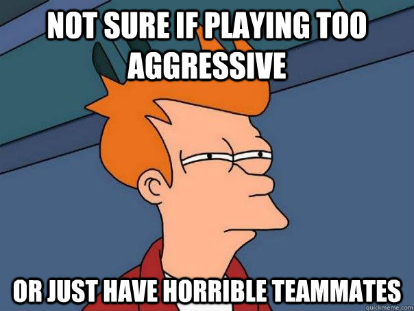 Not sure if playing too aggressive Or just have horrible teammates  Futurama Fry