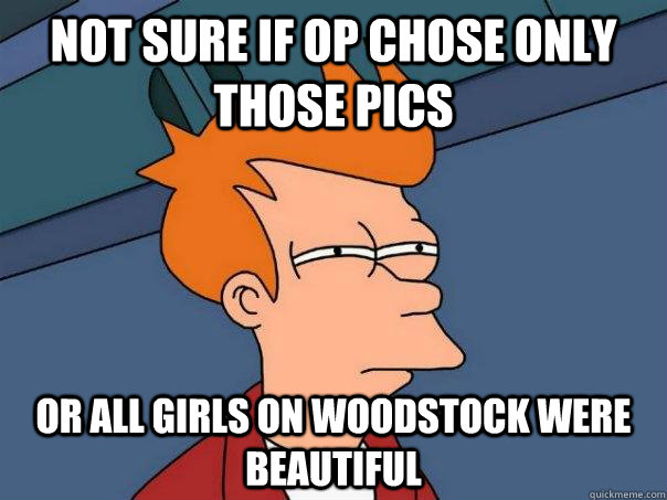 not sure if OP chose only those pics or all girls on Woodstock were beautiful  Futurama Fry