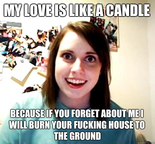 My love is like a candle Because If you forget about me I will burn your fucking house to the ground  