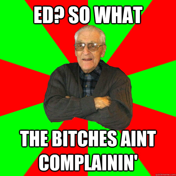 ED? so what The bitches aint complainin'  Bachelor Grandpa