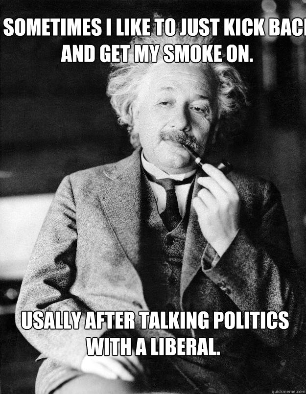  Sometimes I like to just kick back and get my smoke on.  Usally after talking politics with a liberal.  Einstein