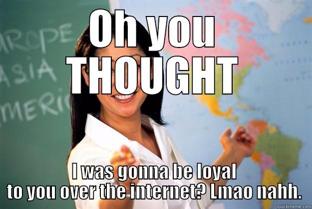 not loyal - OH YOU THOUGHT I WAS GONNA BE LOYAL TO YOU OVER THE INTERNET? LMAO NAHH. Unhelpful High School Teacher