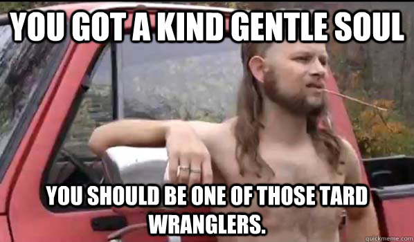 You got a kind gentle soul You should be one of those tard wranglers.  Almost Politically Correct Redneck