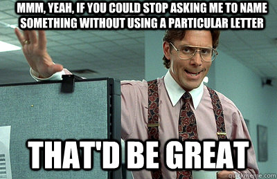 Mmm, yeah, If you could stop asking me to name something without using a particular letter  that'd be great - Mmm, yeah, If you could stop asking me to name something without using a particular letter  that'd be great  Office Space