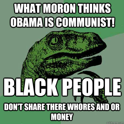 What moron THINKS OBAMA IS COMMUNIST! BLACK PEOPLE DON'T SHARE THERE WHORES AND OR MONEY  Philosoraptor