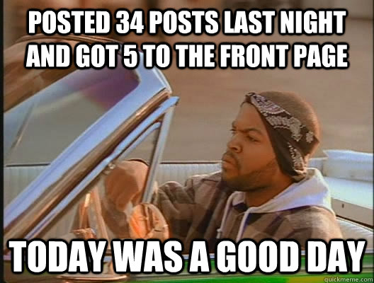 Posted 34 posts last night and got 5 to the front page Today was a good day  today was a good day