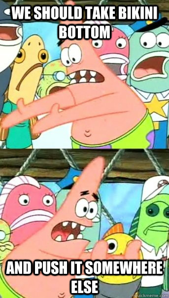 we should take bikini bottom and push it somewhere else - we should take bikini bottom and push it somewhere else  Push it somewhere else Patrick