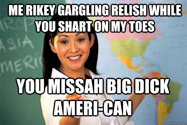 me rikey gargling relish while you shart on my toes you missah big dick ameri-can - me rikey gargling relish while you shart on my toes you missah big dick ameri-can  Unhelpful High School Teacher