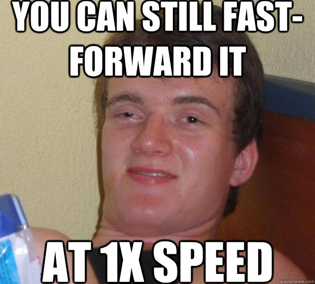 You can still fast-forward it at 1x speed  10 Guy