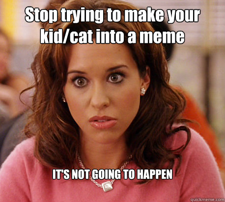 Stop trying to make your kid/cat into a meme IT'S NOT GOING TO HAPPEN  Gretchen Weiners