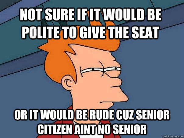 Not sure if it would be polite to give the seat Or it would be rude cuz senior citizen aint no senior  Futurama Fry