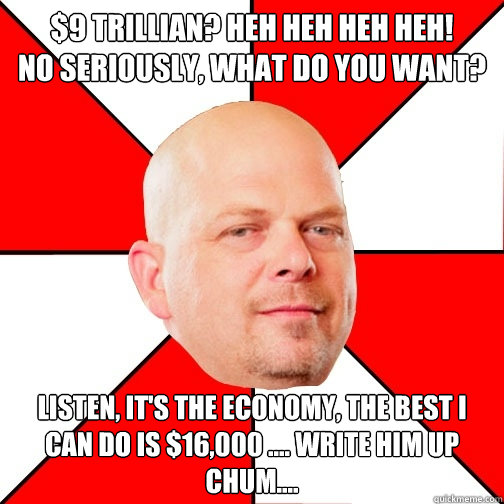 $9 trillian? heh heh heh heh!
no seriously, what do you want?  listen, it's the economy, the best i can do is $16,000 .... write him up Chum....  Pawn Star