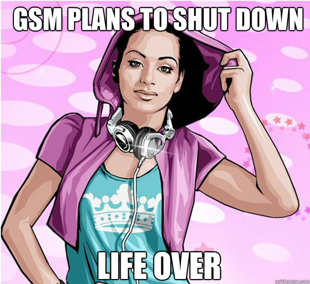 gsm plans to shut down  life over   