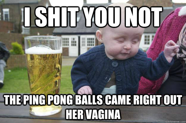 I shit you not the ping pong balls came right out her vagina   drunk baby