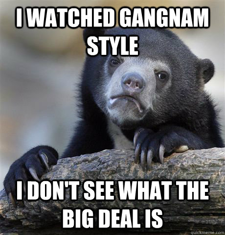 I watched Gangnam Style I don't see what the big deal is  Confession Bear